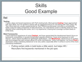 Skills 
Good Example 
Perl 
Testing 
I have a deep and broad experience with Perl's testing tools. Most general testing I have approached 
with Test::More, but I've worked in teams with an aggressive focus on unit testing with Test::Class. My 
Test::More tests are usually supplemented by Test::Differences because it provides a considerably 
better output for deep comparison of data structures. I've used Devel::Cover to identify areas for more 
attention when extending test suites, but in my experience, chasing test coverage numbers leads to 
brittle tests. 
Web Frameworks 
I have extensive experience of using Catalyst, and have appreciated the development team's focus on 
backwards compatibility in several complicated upgrade situations. I have some exposure to both 
Dancer - which seems excellent for lightweight applications - and Mojolicious, whose focus on modern 
web technologies like web sockets allows for some cool features. Tying it all together, I've found Plack's 
abstraction of the underlying webserver to be very useful, especially when it comes to some of the more 
interesting middleware. 
• Putting certain skills in bold looks a little weird, but helps HR / 
Recruiters find keywords mentioned in the job spec 
 
