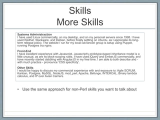Skills 
More Skills 
Systems Administraction 
I have used Linux commercially, on my desktop, and on my personal servers since 1998. I have 
used Redhat, Slackware, and Debian, before finally settling on Ubuntu, as I appreciate its long-term 
release policy. The website I run for my local cat-fancier group is setup using Puppet, 
running Postgres via nginx. 
Front-End 
I have excellent experience with Javascript. Javascript's prototype-based inheritance model is a 
little unusual, as are its block-scoping rules. I have used jQuery and EmberJS commercially, and 
have recently started dabbling with AngularJS in my free time. I am able to both describe and - 
with much practice - pronounce 'CSS specificity'. 
Other Skills 
I would be happy to discuss my commercial experience with and exposure to: Agile SCRUM, 
Kanban, Postgres, MySQL, NodeJS, mod_perl, Apache, Befunge, INTERCAL, Binary lambda 
calculus, and IP over Avian Carriers. 
• Use the same approach for non-Perl skills you want to talk about 
 