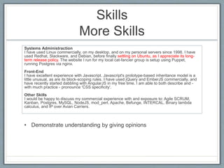 Skills 
More Skills 
Systems Administraction 
I have used Linux commercially, on my desktop, and on my personal servers since 1998. I have 
used Redhat, Slackware, and Debian, before finally settling on Ubuntu, as I appreciate its long-term 
release policy. The website I run for my local cat-fancier group is setup using Puppet, 
running Postgres via nginx. 
Front-End 
I have excellent experience with Javascript. Javascript's prototype-based inheritance model is a 
little unusual, as are its block-scoping rules. I have used jQuery and EmberJS commercially, and 
have recently started dabbling with AngularJS in my free time. I am able to both describe and - 
with much practice - pronounce 'CSS specificity'. 
Other Skills 
I would be happy to discuss my commercial experience with and exposure to: Agile SCRUM, 
Kanban, Postgres, MySQL, NodeJS, mod_perl, Apache, Befunge, INTERCAL, Binary lambda 
calculus, and IP over Avian Carriers. 
• Demonstrate understanding by giving opinions 
 