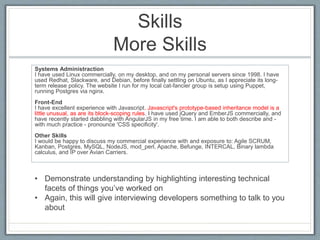 Skills 
More Skills 
Systems Administraction 
I have used Linux commercially, on my desktop, and on my personal servers since 1998. I have 
used Redhat, Slackware, and Debian, before finally settling on Ubuntu, as I appreciate its long-term 
release policy. The website I run for my local cat-fancier group is setup using Puppet, 
running Postgres via nginx. 
Front-End 
I have excellent experience with Javascript. Javascript's prototype-based inheritance model is a 
little unusual, as are its block-scoping rules. I have used jQuery and EmberJS commercially, and 
have recently started dabbling with AngularJS in my free time. I am able to both describe and - 
with much practice - pronounce 'CSS specificity'. 
Other Skills 
I would be happy to discuss my commercial experience with and exposure to: Agile SCRUM, 
Kanban, Postgres, MySQL, NodeJS, mod_perl, Apache, Befunge, INTERCAL, Binary lambda 
calculus, and IP over Avian Carriers. 
• Demonstrate understanding by highlighting interesting technical 
facets of things you’ve worked on 
• Again, this will give interviewing developers something to talk to you 
about 
 