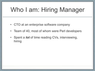 Who I am: Hiring Manager 
• CTO at an enterprise software company 
• Team of 40, most of whom were Perl developers 
• Spent a lot of time reading CVs, interviewing, 
hiring 
 