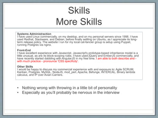 Skills 
More Skills 
Systems Administraction 
I have used Linux commercially, on my desktop, and on my personal servers since 1998. I have 
used Redhat, Slackware, and Debian, before finally settling on Ubuntu, as I appreciate its long-term 
release policy. The website I run for my local cat-fancier group is setup using Puppet, 
running Postgres via nginx. 
Front-End 
I have excellent experience with Javascript. Javascript's prototype-based inheritance model is a 
little unusual, as are its block-scoping rules. I have used jQuery and EmberJS commercially, and 
have recently started dabbling with AngularJS in my free time. I am able to both describe and - 
with much practice - pronounce 'CSS specificity'. 
Other Skills 
I would be happy to discuss my commercial experience with and exposure to: Agile SCRUM, 
Kanban, Postgres, MySQL, NodeJS, mod_perl, Apache, Befunge, INTERCAL, Binary lambda 
calculus, and IP over Avian Carriers. 
• Nothing wrong with throwing in a little bit of personality 
• Especially as you’ll probably be nervous in the interview 
 