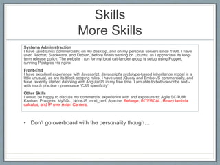Skills 
More Skills 
Systems Administraction 
I have used Linux commercially, on my desktop, and on my personal servers since 1998. I have 
used Redhat, Slackware, and Debian, before finally settling on Ubuntu, as I appreciate its long-term 
release policy. The website I run for my local cat-fancier group is setup using Puppet, 
running Postgres via nginx. 
Front-End 
I have excellent experience with Javascript. Javascript's prototype-based inheritance model is a 
little unusual, as are its block-scoping rules. I have used jQuery and EmberJS commercially, and 
have recently started dabbling with AngularJS in my free time. I am able to both describe and - 
with much practice - pronounce 'CSS specificity'. 
Other Skills 
I would be happy to discuss my commercial experience with and exposure to: Agile SCRUM, 
Kanban, Postgres, MySQL, NodeJS, mod_perl, Apache, Befunge, INTERCAL, Binary lambda 
calculus, and IP over Avian Carriers. 
• Don’t go overboard with the personality though… 
 