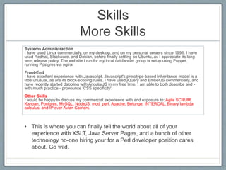 Skills 
More Skills 
Systems Administraction 
I have used Linux commercially, on my desktop, and on my personal servers since 1998. I have 
used Redhat, Slackware, and Debian, before finally settling on Ubuntu, as I appreciate its long-term 
release policy. The website I run for my local cat-fancier group is setup using Puppet, 
running Postgres via nginx. 
Front-End 
I have excellent experience with Javascript. Javascript's prototype-based inheritance model is a 
little unusual, as are its block-scoping rules. I have used jQuery and EmberJS commercially, and 
have recently started dabbling with AngularJS in my free time. I am able to both describe and - 
with much practice - pronounce 'CSS specificity'. 
Other Skills 
I would be happy to discuss my commercial experience with and exposure to: Agile SCRUM, 
Kanban, Postgres, MySQL, NodeJS, mod_perl, Apache, Befunge, INTERCAL, Binary lambda 
calculus, and IP over Avian Carriers. 
• This is where you can finally tell the world about all of your 
experience with XSLT, Java Server Pages, and a bunch of other 
technology no-one hiring your for a Perl developer position cares 
about. Go wild. 
 