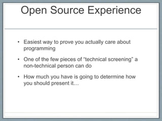 Open Source Experience 
• Easiest way to prove you actually care about 
programming 
• One of the few pieces of “technical screening” a 
non-technical person can do 
• How much you have is going to determine how 
you should present it… 
 