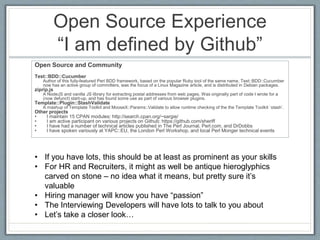Open Source Experience 
“I am defined by Github” 
Open Source and Community 
Test::BDD::Cucumber 
Author of this fully-featured Perl BDD framework, based on the popular Ruby tool of the same name. Test::BDD::Cucumber 
now has an active group of committers, was the focus of a Linux Magazine article, and is distributed in Debian packages. 
ziprip.js 
A NodeJS and vanilla JS library for extracting postal addresses from web pages. Was originally part of code I wrote for a 
(now defunct) start-up, and has found some use as part of various browser plugins. 
Template::Plugin::StashValidate 
A mashup of Template Toolkit and MooseX::Params::Validate to allow runtime checking of the the Template Toolkit `stash`. 
Other projects 
• I maintain 15 CPAN modules: http://search.cpan.org/~sargie/ 
• I am active participant on various projects on Github: https://github.com/sheriff 
• I have had a number of technical articles published in The Perl Journal, Perl.com, and DrDobbs 
• I have spoken variously at YAPC::EU, the London Perl Workshop, and local Perl Monger technical events 
• If you have lots, this should be at least as prominent as your skills 
• For HR and Recruiters, it might as well be antique hieroglyphics 
carved on stone – no idea what it means, but pretty sure it’s 
valuable 
• Hiring manager will know you have “passion” 
• The Interviewing Developers will have lots to talk to you about 
• Let’s take a closer look… 
 
