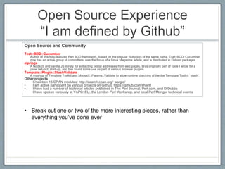 Open Source Experience 
“I am defined by Github” 
Open Source and Community 
Test::BDD::Cucumber 
Author of this fully-featured Perl BDD framework, based on the popular Ruby tool of the same name. Test::BDD::Cucumber 
now has an active group of committers, was the focus of a Linux Magazine article, and is distributed in Debian packages. 
ziprip.js 
A NodeJS and vanilla JS library for extracting postal addresses from web pages. Was originally part of code I wrote for a 
(now defunct) start-up, and has found some use as part of various browser plugins. 
Template::Plugin::StashValidate 
A mashup of Template Toolkit and MooseX::Params::Validate to allow runtime checking of the the Template Toolkit `stash`. 
Other projects 
• I maintain 15 CPAN modules: http://search.cpan.org/~sargie/ 
• I am active participant on various projects on Github: https://github.com/sheriff 
• I have had a number of technical articles published in The Perl Journal, Perl.com, and DrDobbs 
• I have spoken variously at YAPC::EU, the London Perl Workshop, and local Perl Monger technical events 
• Break out one or two of the more interesting pieces, rather than 
everything you’ve done ever 
 