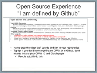 Open Source Experience 
“I am defined by Github” 
Open Source and Community 
Test::BDD::Cucumber 
Author of this fully-featured Perl BDD framework, based on the popular Ruby tool of the same name. Test::BDD::Cucumber 
now has an active group of committers, was the focus of a Linux Magazine article, and is distributed in Debian packages. 
ziprip.js 
A NodeJS and vanilla JS library for extracting postal addresses from web pages. Was originally part of code I wrote for a 
(now defunct) start-up, and has found some use as part of various browser plugins. 
Template::Plugin::StashValidate 
A mashup of Template Toolkit and MooseX::Params::Validate to allow runtime checking of the the Template Toolkit `stash`. 
Other projects 
• I maintain 15 CPAN modules: http://search.cpan.org/~sargie/ 
• I am active participant on various projects on Github: https://github.com/sheriff 
• I have had a number of technical articles published in The Perl Journal, Perl.com, and DrDobbs 
• I have spoken variously at YAPC::EU, the London Perl Workshop, and local Perl Monger technical events 
• Name-drop the other stuff you do and link to your repositories 
• Top tip: if you don’t have anything on CPAN or in Github, don’t 
include links to your CPAN ID and Github page 
• People actually do this 
 