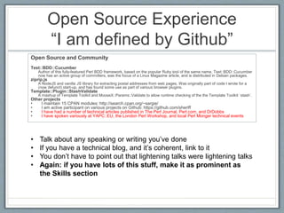 Open Source Experience 
“I am defined by Github” 
Open Source and Community 
Test::BDD::Cucumber 
Author of this fully-featured Perl BDD framework, based on the popular Ruby tool of the same name. Test::BDD::Cucumber 
now has an active group of committers, was the focus of a Linux Magazine article, and is distributed in Debian packages. 
ziprip.js 
A NodeJS and vanilla JS library for extracting postal addresses from web pages. Was originally part of code I wrote for a 
(now defunct) start-up, and has found some use as part of various browser plugins. 
Template::Plugin::StashValidate 
A mashup of Template Toolkit and MooseX::Params::Validate to allow runtime checking of the the Template Toolkit `stash`. 
Other projects 
• I maintain 15 CPAN modules: http://search.cpan.org/~sargie/ 
• I am active participant on various projects on Github: https://github.com/sheriff 
• I have had a number of technical articles published in The Perl Journal, Perl.com, and DrDobbs 
• I have spoken variously at YAPC::EU, the London Perl Workshop, and local Perl Monger technical events 
• Talk about any speaking or writing you’ve done 
• If you have a technical blog, and it’s coherent, link to it 
• You don’t have to point out that lightening talks were lightening talks 
• Again: if you have lots of this stuff, make it as prominent as 
the Skills section 
 