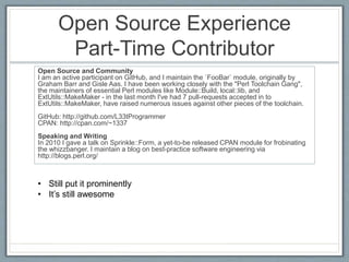 Open Source Experience 
Part-Time Contributor 
Open Source and Community 
I am an active participant on GitHub, and I maintain the `FooBar` module, originally by 
Graham Barr and Gisle Aas. I have been working closely with the "Perl Toolchain Gang", 
the maintainers of essential Perl modules like Module::Build, local::lib, and 
ExtUtils::MakeMaker - in the last month I've had 7 pull-requests accepted in to 
ExtUtils::MakeMaker, have raised numerous issues against other pieces of the toolchain. 
GitHub: http://github.com/L33tProgrammer 
CPAN: http://cpan.com/~1337 
Speaking and Writing 
In 2010 I gave a talk on Sprinkle::Form, a yet-to-be released CPAN module for frobinating 
the whizzbanger. I maintain a blog on best-practice software engineering via 
http://blogs.perl.org/ 
• Still put it prominently 
• It’s still awesome 
 