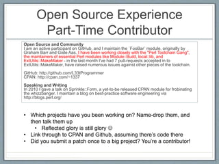 Open Source Experience 
Part-Time Contributor 
Open Source and Community 
I am an active participant on GitHub, and I maintain the `FooBar` module, originally by 
Graham Barr and Gisle Aas. I have been working closely with the "Perl Toolchain Gang", 
the maintainers of essential Perl modules like Module::Build, local::lib, and 
ExtUtils::MakeMaker - in the last month I've had 7 pull-requests accepted in to 
ExtUtils::MakeMaker, have raised numerous issues against other pieces of the toolchain. 
GitHub: http://github.com/L33tProgrammer 
CPAN: http://cpan.com/~1337 
Speaking and Writing 
In 2010 I gave a talk on Sprinkle::Form, a yet-to-be released CPAN module for frobinating 
the whizzbanger. I maintain a blog on best-practice software engineering via 
http://blogs.perl.org/ 
• Which projects have you been working on? Name-drop them, and 
then talk them up 
• Reflected glory is still glory  
• Link through to CPAN and Github, assuming there’s code there 
• Did you submit a patch once to a big project? You’re a contributor! 
 