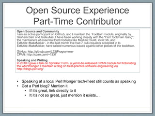 Open Source Experience 
Part-Time Contributor 
Open Source and Community 
I am an active participant on GitHub, and I maintain the `FooBar` module, originally by 
Graham Barr and Gisle Aas. I have been working closely with the "Perl Toolchain Gang", 
the maintainers of essential Perl modules like Module::Build, local::lib, and 
ExtUtils::MakeMaker - in the last month I've had 7 pull-requests accepted in to 
ExtUtils::MakeMaker, have raised numerous issues against other pieces of the toolchain. 
GitHub: http://github.com/L33tProgrammer 
CPAN: http://cpan.com/~1337 
Speaking and Writing 
In 2010 I gave a talk on Sprinkle::Form, a yet-to-be released CPAN module for frobinating 
the whizzbanger. I maintain a blog on best-practice software engineering via 
http://blogs.perl.org/ 
• Speaking at a local Perl Monger tech-meet still counts as speaking 
• Got a Perl blog? Mention it 
• If it’s great, link directly to it 
• It it’s not so great, just mention it exists… 
 