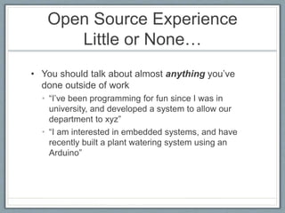 Open Source Experience 
Little or None… 
• You should talk about almost anything you’ve 
done outside of work 
• “I’ve been programming for fun since I was in 
university, and developed a system to allow our 
department to xyz” 
• “I am interested in embedded systems, and have 
recently built a plant watering system using an 
Arduino” 
 