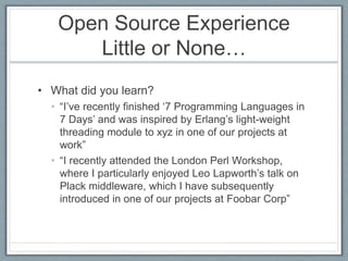 Open Source Experience 
Little or None… 
• What did you learn? 
• “I’ve recently finished ‘7 Programming Languages in 
7 Days’ and was inspired by Erlang’s light-weight 
threading module to xyz in one of our projects at 
work” 
• “I recently attended the London Perl Workshop, 
where I particularly enjoyed Leo Lapworth’s talk on 
Plack middleware, which I have subsequently 
introduced in one of our projects at Foobar Corp” 
 