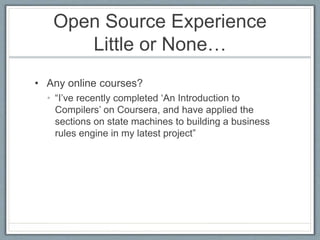 Open Source Experience 
Little or None… 
• Any online courses? 
• “I’ve recently completed ‘An Introduction to 
Compilers’ on Coursera, and have applied the 
sections on state machines to building a business 
rules engine in my latest project” 
 