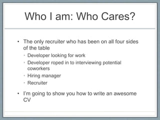 Who I am: Who Cares? 
• The only recruiter who has been on all four sides 
of the table 
• Developer looking for work 
• Developer roped in to interviewing potential 
coworkers 
• Hiring manager 
• Recruiter 
• I’m going to show you how to write an awesome 
CV 
 