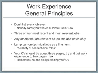 Work Experience 
General Principles 
• Don’t list every job ever 
• Nobody cares you worked at Pizza Hut in 1967 
• Three or four most recent and most relevant jobs 
• Any others that are relevant as job title and dates only 
• Lump up non-technical jobs as a line item 
• “A variety of non-technical roles” 
• Your CV should be about three pages, try and get work 
experience to two pages max 
• Remember, no-one enjoys reading your CV 
 