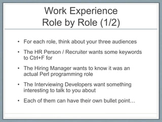 Work Experience 
Role by Role (1/2) 
• For each role, think about your three audiences 
• The HR Person / Recruiter wants some keywords 
to Ctrl+F for 
• The Hiring Manager wants to know it was an 
actual Perl programming role 
• The Interviewing Developers want something 
interesting to talk to you about 
• Each of them can have their own bullet point… 
 
