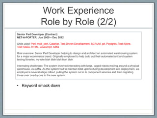Work Experience 
Role by Role (2/2) 
Senior Perl Developer (Contract) 
NET-A-PORTER; Jun 2009 – Dec 2012 
Skills used: Perl, mod_perl, Catalyst, Test-Driven Development, SCRUM, git, Postgres, Test::More, 
Test::Class, HTML, Javascript, AMQ 
Role overview: Senior Perl Developer helping to design and architect an automated warehousing system 
for a major ecommerce brand. Originally employed to help build out their automated unit and system 
testing libraries, my role blah blah blah blah blah 
Interesting challenges: The system involved interacting with large, caged robots moving around a physical 
warehouse, via AMQ. As the system had to maintain total uptime during development and deployment, we 
employed a several-stage rollout, pulling the system out in to component services and then migrating 
those over one-by-one to the new system. 
• Keyword smack down 
 