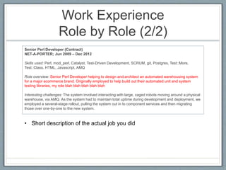 Work Experience 
Role by Role (2/2) 
Senior Perl Developer (Contract) 
NET-A-PORTER; Jun 2009 – Dec 2012 
Skills used: Perl, mod_perl, Catalyst, Test-Driven Development, SCRUM, git, Postgres, Test::More, 
Test::Class, HTML, Javascript, AMQ 
Role overview: Senior Perl Developer helping to design and architect an automated warehousing system 
for a major ecommerce brand. Originally employed to help build out their automated unit and system 
testing libraries, my role blah blah blah blah blah 
Interesting challenges: The system involved interacting with large, caged robots moving around a physical 
warehouse, via AMQ. As the system had to maintain total uptime during development and deployment, we 
employed a several-stage rollout, pulling the system out in to component services and then migrating 
those over one-by-one to the new system. 
• Short description of the actual job you did 
 