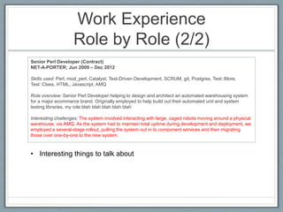 Work Experience 
Role by Role (2/2) 
Senior Perl Developer (Contract) 
NET-A-PORTER; Jun 2009 – Dec 2012 
Skills used: Perl, mod_perl, Catalyst, Test-Driven Development, SCRUM, git, Postgres, Test::More, 
Test::Class, HTML, Javascript, AMQ 
Role overview: Senior Perl Developer helping to design and architect an automated warehousing system 
for a major ecommerce brand. Originally employed to help build out their automated unit and system 
testing libraries, my role blah blah blah blah blah 
Interesting challenges: The system involved interacting with large, caged robots moving around a physical 
warehouse, via AMQ. As the system had to maintain total uptime during development and deployment, we 
employed a several-stage rollout, pulling the system out in to component services and then migrating 
those over one-by-one to the new system. 
• Interesting things to talk about 
 