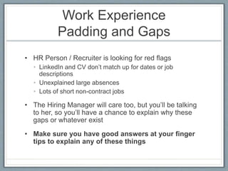 Work Experience 
Padding and Gaps 
• HR Person / Recruiter is looking for red flags 
• LinkedIn and CV don’t match up for dates or job 
descriptions 
• Unexplained large absences 
• Lots of short non-contract jobs 
• The Hiring Manager will care too, but you’ll be talking 
to her, so you’ll have a chance to explain why these 
gaps or whatever exist 
• Make sure you have good answers at your finger 
tips to explain any of these things 
 