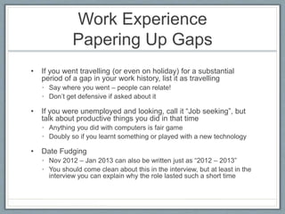 Work Experience 
Papering Up Gaps 
• If you went travelling (or even on holiday) for a substantial 
period of a gap in your work history, list it as travelling 
• Say where you went – people can relate! 
• Don’t get defensive if asked about it 
• If you were unemployed and looking, call it “Job seeking”, but 
talk about productive things you did in that time 
• Anything you did with computers is fair game 
• Doubly so if you learnt something or played with a new technology 
• Date Fudging 
• Nov 2012 – Jan 2013 can also be written just as “2012 – 2013” 
• You should come clean about this in the interview, but at least in the 
interview you can explain why the role lasted such a short time 
 