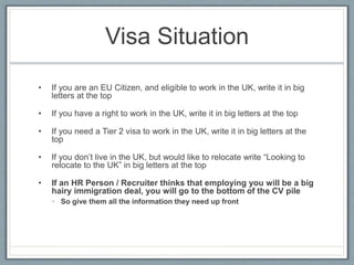 Visa Situation 
• If you are an EU Citizen, and eligible to work in the UK, write it in big 
letters at the top 
• If you have a right to work in the UK, write it in big letters at the top 
• If you need a Tier 2 visa to work in the UK, write it in big letters at the 
top 
• If you don’t live in the UK, but would like to relocate write “Looking to 
relocate to the UK” in big letters at the top 
• If an HR Person / Recruiter thinks that employing you will be a big 
hairy immigration deal, you will go to the bottom of the CV pile 
• So give them all the information they need up front 
 