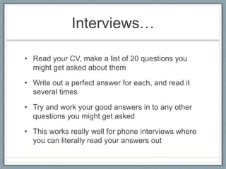 Interviews… 
• Read your CV, make a list of 20 questions you 
might get asked about them 
• Write out a perfect answer for each, and read it 
several times 
• Try and work your good answers in to any other 
questions you might get asked 
• This works really well for phone interviews where 
you can literally read your answers out 
 
