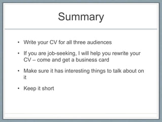Summary 
• Write your CV for all three audiences 
• If you are job-seeking, I will help you rewrite your 
CV – come and get a business card 
• Make sure it has interesting things to talk about on 
it 
• Keep it short 
 