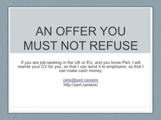 AN OFFER YOU 
MUST NOT REFUSE 
If you are job-seeking in the UK or EU, and you know Perl, I will 
rewrite your CV for you, so that I can send it to employers, so that I 
can make cash money. 
pete@perl.careers 
http://perl.careers/ 
