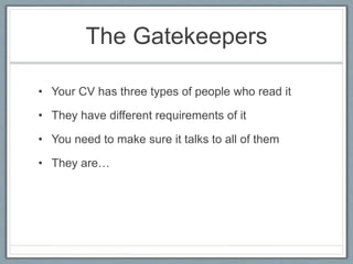 The Gatekeepers 
• Your CV has three types of people who read it 
• They have different requirements of it 
• You need to make sure it talks to all of them 
• They are… 
 