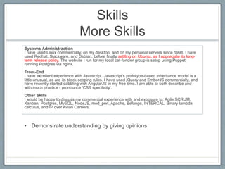 Skills 
More Skills 
Systems Administraction 
I have used Linux commercially, on my desktop, and on my personal servers si...