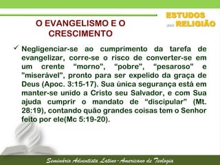  Negligenciar-se ao cumprimento da tarefa de
evangelizar, corre-se o risco de converter-se em
um crente “morno”, “pobre”, “pesaroso” e
”miserável”, pronto para ser expelido da graça de
Deus (Apoc. 3:15-17). Sua única segurança está em
manter-se unido a Cristo seu Salvador, e com Sua
ajuda cumprir o mandato de “discipular” (Mt.
28:19), contando quão grandes coisas tem o Senhor
feito por ele(Mc 5:19-20).
O EVANGELISMO E O
CRESCIMENTO
 