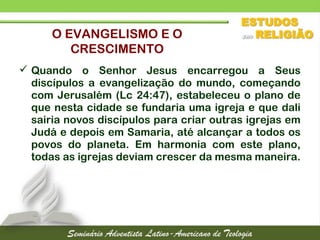  Quando o Senhor Jesus encarregou a Seus
discípulos a evangelização do mundo, começando
com Jerusalém (Lc 24:47), estabeleceu o plano de
que nesta cidade se fundaria uma igreja e que dali
sairia novos discípulos para criar outras igrejas em
Judá e depois em Samaria, até alcançar a todos os
povos do planeta. Em harmonia com este plano,
todas as igrejas deviam crescer da mesma maneira.
O EVANGELISMO E O
CRESCIMENTO
 