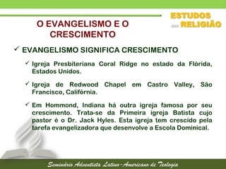  EVANGELISMO SIGNIFICA CRESCIMENTO
 Igreja Presbiteriana Coral Ridge no estado da Flórida,
Estados Unidos.
 Igreja de Redwood Chapel em Castro Valley, São
Francisco, Califórnia.
 Em Hommond, Indiana há outra igreja famosa por seu
crescimento. Trata-se da Primeira igreja Batista cujo
pastor é o Dr. Jack Hyles. Esta igreja tem crescido pela
tarefa evangelizadora que desenvolve a Escola Dominical.
O EVANGELISMO E O
CRESCIMENTO
 