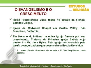  Igreja Presbiteriana Coral Ridge no estado da Flórida,
Estados Unidos.
 Igreja de Redwood Chapel em Castro Valley, São
Francisco, Califórnia.
 Em Hommond, Indiana há outra igreja famosa por seu
crescimento. Trata-se da Primeira igreja Batista cujo
pastor é o Dr. Jack Hyles. Esta igreja tem crescido pela
tarefa evangelizadora que desenvolve a Escola Dominical.
 A maior Escola Dominical do mundo - 25.000 freqüências cada
semana
O EVANGELISMO E O
CRESCIMENTO
 