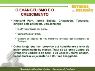  Highland Park, Igreja Batista, Chatanoog, Tenessee,
dirigida pelo pastor Dr. Don Jennings
 É a 2º maior igreja nos E.U.A .
 Campanha dos 10.000.
 Mantém 60 capelas de 100 membros lideradas por estudantes de
Teologia
 Outra igreja que tem crescido até considerar-se uma de
maior crescimento no mundo. Trata-se da Igreja Central do
Evangelho Completo de Seul ( Full Gospel Central Church,
Seoul) Coréia, cujo pastor é o Dr. Paul Yonggi Cho.
O EVANGELISMO E O
CRESCIMENTO
 