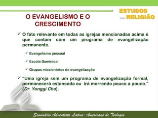  O fato relevante em todas as igrejas mencionadas acima é
que contam com um programa de evangelização
permanente.
 Evangelismo pessoal
 Escola Dominical
 Grupos missionários de evangelização
 “Uma igreja sem um programa de evangelização formal,
permanecerá estancada ou irá morrendo pouco a pouco.”
(Dr. Yonggi Cho).
O EVANGELISMO E O
CRESCIMENTO
 