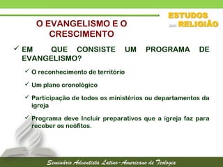  EM QUE CONSISTE UM PROGRAMA DE
EVANGELISMO?
 O reconhecimento de território
 Um plano cronológico
 Participação de todos os ministérios ou departamentos da
igreja
 Programa deve Incluir preparativos que a igreja faz para
receber os neófitos.
O EVANGELISMO E O
CRESCIMENTO
 