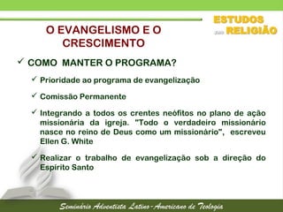  COMO MANTER O PROGRAMA?
 Prioridade ao programa de evangelização
 Comissão Permanente
 Integrando a todos os crentes neófitos no plano de ação
missionária da igreja. "Todo o verdadeiro missionário
nasce no reino de Deus como um missionário", escreveu
Ellen G. White
 Realizar o trabalho de evangelização sob a direção do
Espírito Santo
O EVANGELISMO E O
CRESCIMENTO
 