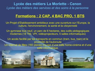 Lycée des métiers La Morlette - Cenon
 Lycée des métiers des services et des soins à la personne

         Formations : 2 CAP, 4 BAC PRO, 1 BTS
 Un Projet d’Etablissement ambitieux avec une ouverture sur l’Europe, la
            culture, l'environnement, la santé et la citoyenneté
 Un gymnase tout neuf, un parc de 6 hectares, des outils pédagogiques
   modernes (18 TNI, VPI, vidéoprojecteurs, 5 salles informatiques)
  Un accès facilité par les transports en commun (tram, bus, train) et la
                           proximité de l'autoroute
Un internat de filles (160 places) équipé d’une salle home-cinéma et d’une
                              salle informatique.
 