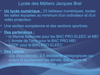 Lycée des Métiers Jacques Brel
• Un lycée numérique : 23 tableaux numériques, toutes
  les salles équipées au minimum d'un ordinateur et d'un
  vidéo projecteur.
• Une section européenne et des sections sportives.
• Des partenaires :
  o la Marine Nationale pour les BAC PRO ELEEC et MEI
  o L’Armée de Terre pour le BAC PRO MEI
  o ERDF pour le BAC PRO ELEEC
• Des Labels :
  o Site d'excellence : 2,5 assistants pédagogiques qui
    aident et soutiennent les élèves, des stages de
    réussite scolaire pendant les vacances.
 