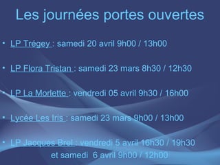 Les journées portes ouvertes
• LP Trégey : samedi 20 avril 9h00 / 13h00

• LP Flora Tristan : samedi 23 mars 8h30 / 12h30

• LP La Morlette : vendredi 05 avril 9h30 / 16h00

• Lycée Les Iris : samedi 23 mars 9h00 / 13h00

• LP Jacques Brel : vendredi 5 avril 16h30 / 19h30
           et samedi 6 avril 9h00 / 12h00
 