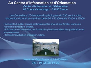 Au Centre d’Information et d’Orientation
                    Centre d’Information et d’Orientation
                    88 Cours Victor Hugo - 33150 Cenon

     Les Conseillers d'Orientation-Psychologues du CIO sont à votre
 disposition du lundi au vendredi de 9h00 à 12h30 et de 13h30 à 17h00

• Accueil tout public : jeunes scolarisés public/ privé et leur famille, jeunes en
recherche d’insertion, adultes,
• Information sur les études, les formations professionnelles, les qualifications et
les professions,
• Conseil individuel en orientation, bilans.




                    www.ac-bordeaux.fr/cio-cenon
                        Tél : 05 56 86 41 20                                       35
 