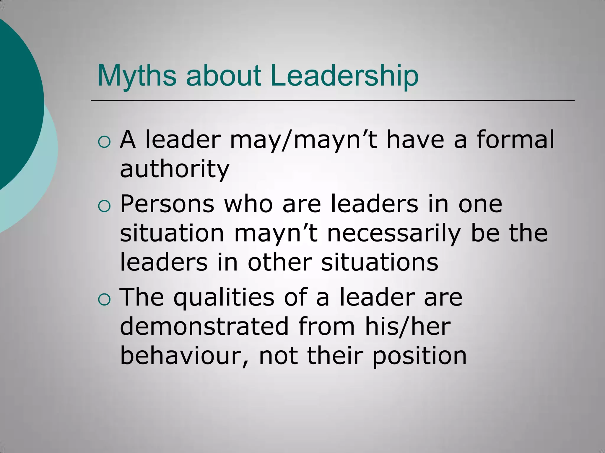 Myths about Leadership






A leader may/mayn‟t have a formal
authority
Persons who are leaders in one
situation mayn‟t necessarily be the
leaders in other situations
The qualities of a leader are
demonstrated from his/her
behaviour, not their position

 