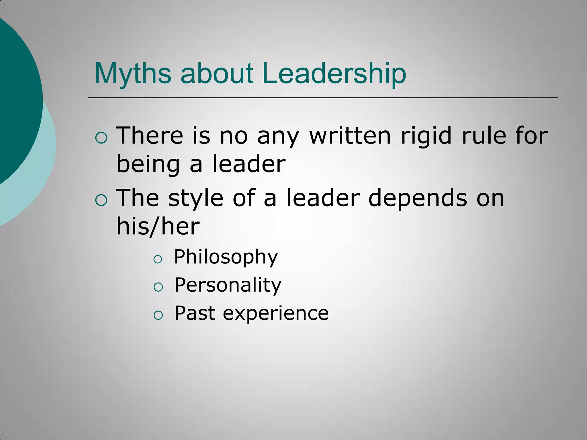 Myths about Leadership




There is no any written rigid rule for
being a leader
The style of a leader depends on
his/her





Philosophy
Personality
Past experience

 