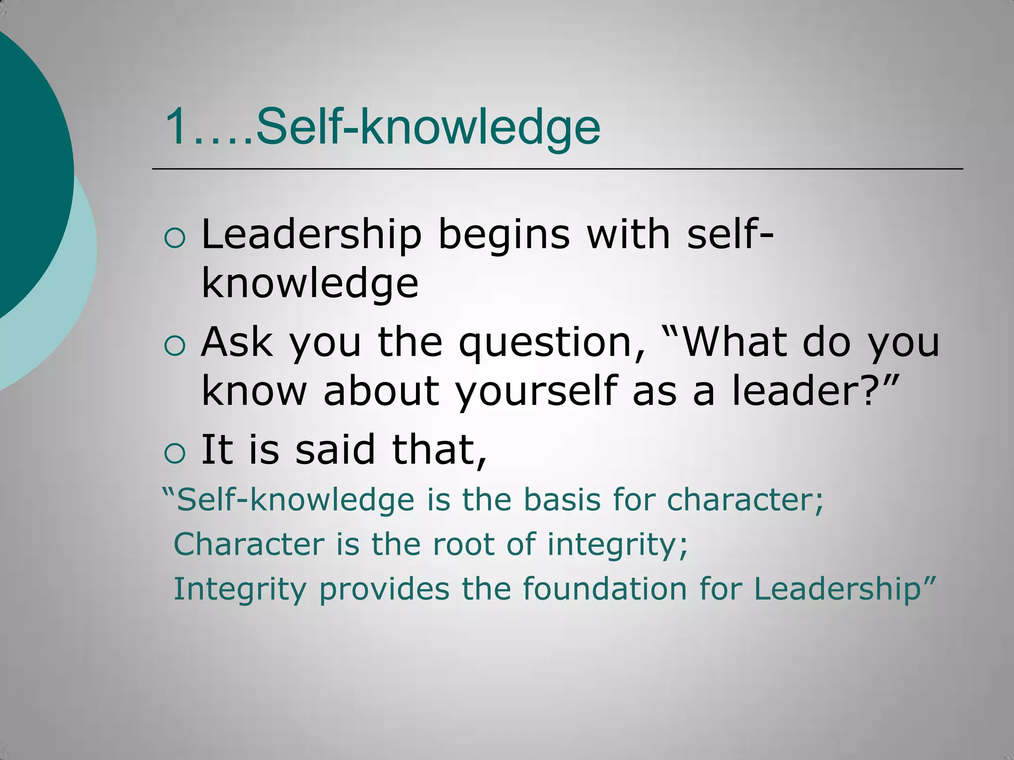 1….Self-knowledge






Leadership begins with selfknowledge
Ask you the question, “What do you
know about yourself as a leader?”
It is said that,

“Self-knowledge is the basis for character;
Character is the root of integrity;
Integrity provides the foundation for Leadership”

 