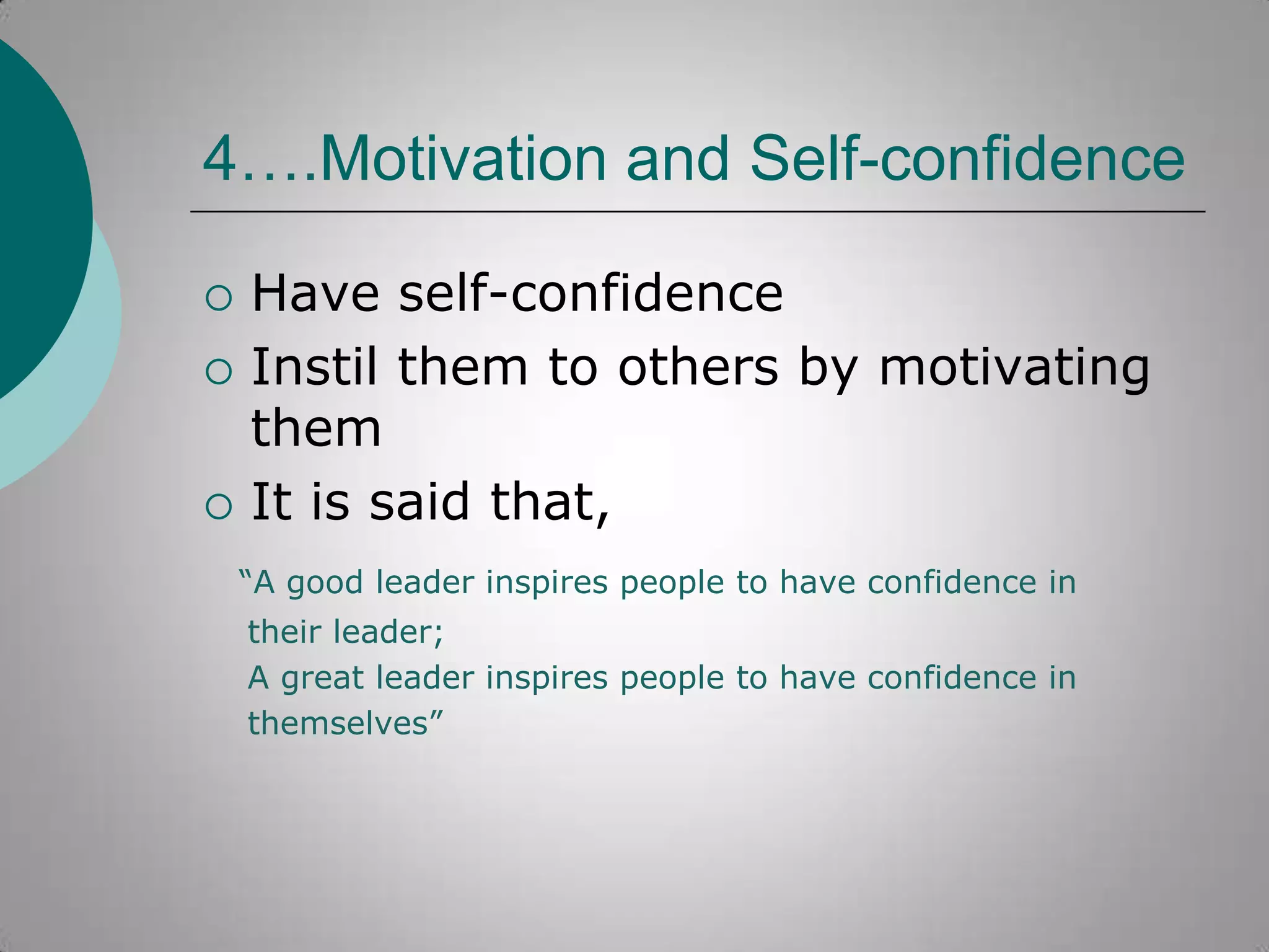 4….Motivation and Self-confidence





Have self-confidence
Instil them to others by motivating
them
It is said that,
“A good leader inspires people to have confidence in
their leader;
A great leader inspires people to have confidence in
themselves”

 