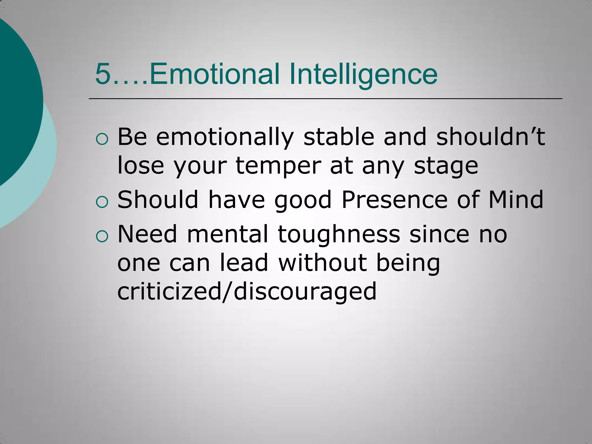 5….Emotional Intelligence





Be emotionally stable and shouldn‟t
lose your temper at any stage
Should have good Presence of Mind
Need mental toughness since no
one can lead without being
criticized/discouraged

 
